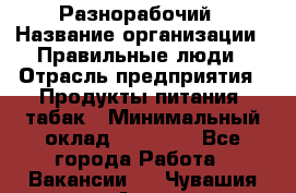 Разнорабочий › Название организации ­ Правильные люди › Отрасль предприятия ­ Продукты питания, табак › Минимальный оклад ­ 30 000 - Все города Работа » Вакансии   . Чувашия респ.,Алатырь г.